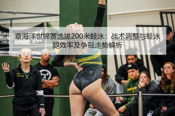 覃海洋世锦赛选拔200米蛙泳：战术调整与蛙泳腿效率及争冠走势解析