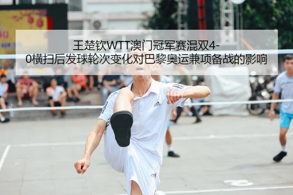 王楚钦WTT澳门冠军赛混双4-0横扫后发球轮次变化对巴黎奥运兼项备战的影响