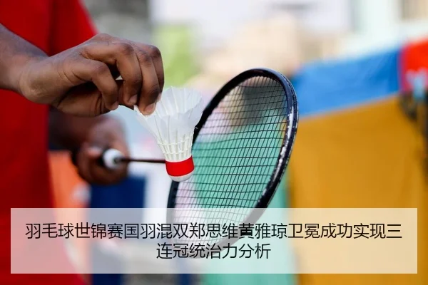 羽毛球世锦赛国羽混双郑思维黄雅琼卫冕成功实现三连冠统治力分析
